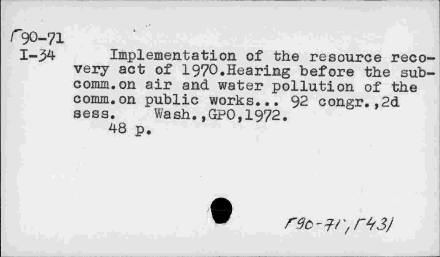 ﻿r90-71
1-54 Implementation of the resource reco very act of 197O.Hearing before the sub comm.on air and water pollution of the comm.on public works... 92 congr.,2d sess. Wash.,GPO,1972.
48 p.
